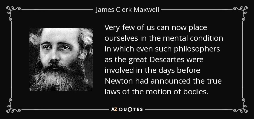 Very few of us can now place ourselves in the mental condition in which even such philosophers as the great Descartes were involved in the days before Newton had announced the true laws of the motion of bodies. - James Clerk Maxwell