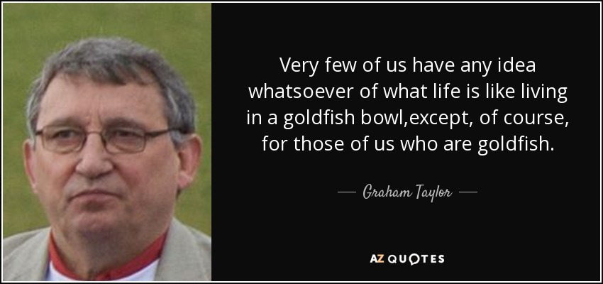 Very few of us have any idea whatsoever of what life is like living in a goldfish bowl,except, of course, for those of us who are goldfish. - Graham Taylor
