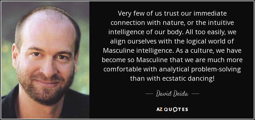 Very few of us trust our immediate connection with nature, or the intuitive intelligence of our body. All too easily, we align ourselves with the logical world of Masculine intelligence. As a culture, we have become so Masculine that we are much more comfortable with analytical problem-solving than with ecstatic dancing! - David Deida