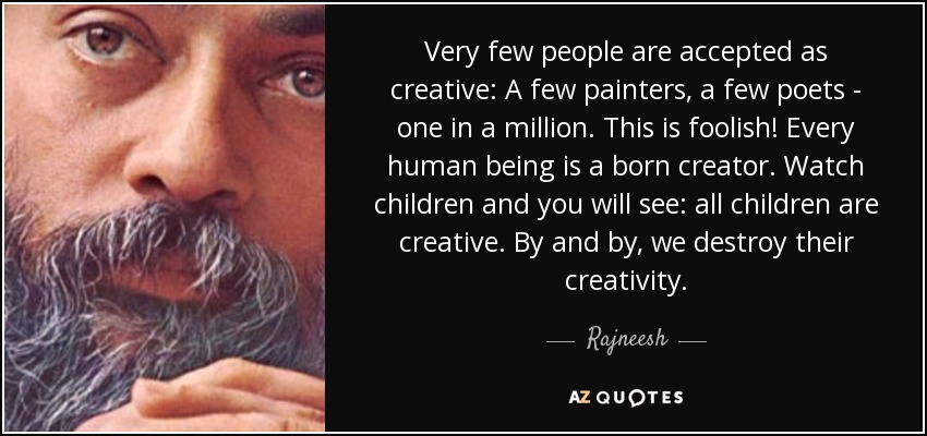 Very few people are accepted as creative: A few painters, a few poets - one in a million. This is foolish! Every human being is a born creator. Watch children and you will see: all children are creative. By and by, we destroy their creativity. - Rajneesh