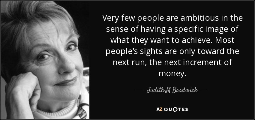 Very few people are ambitious in the sense of having a specific image of what they want to achieve. Most people's sights are only toward the next run, the next increment of money. - Judith M Bardwick