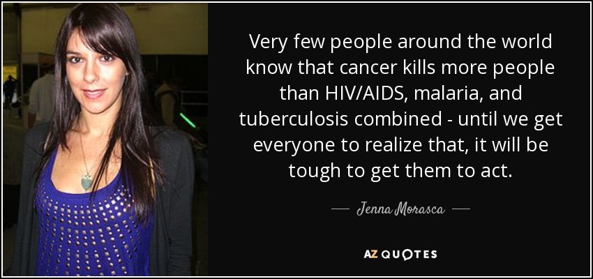Very few people around the world know that cancer kills more people than HIV/AIDS, malaria, and tuberculosis combined - until we get everyone to realize that, it will be tough to get them to act. - Jenna Morasca