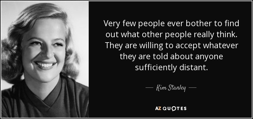 Very few people ever bother to find out what other people really think. They are willing to accept whatever they are told about anyone sufficiently distant. - Kim Stanley