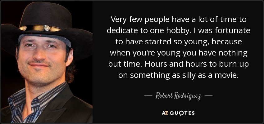 Very few people have a lot of time to dedicate to one hobby. I was fortunate to have started so young, because when you're young you have nothing but time. Hours and hours to burn up on something as silly as a movie. - Robert Rodriguez