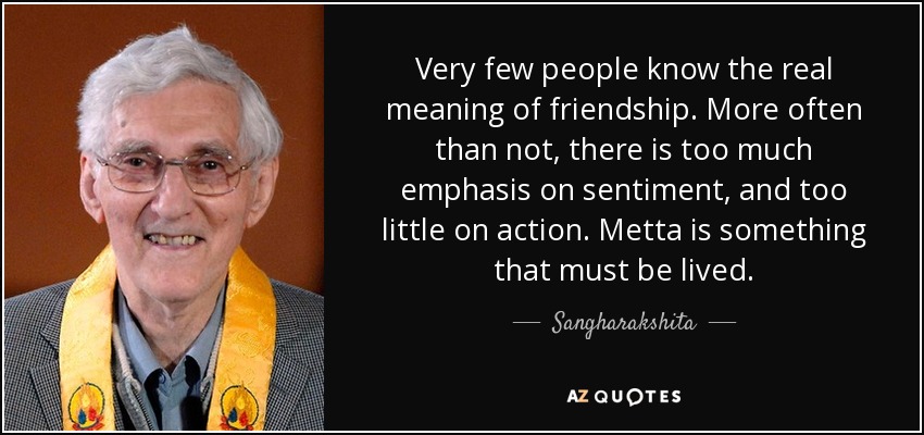 Very few people know the real meaning of friendship. More often than not, there is too much emphasis on sentiment, and too little on action. Metta is something that must be lived. - Sangharakshita
