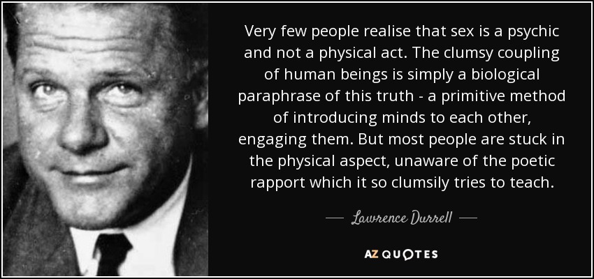 Very few people realise that sex is a psychic and not a physical act. The clumsy coupling of human beings is simply a biological paraphrase of this truth - a primitive method of introducing minds to each other, engaging them. But most people are stuck in the physical aspect, unaware of the poetic rapport which it so clumsily tries to teach. - Lawrence Durrell