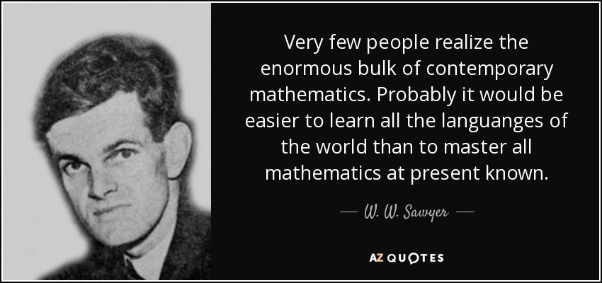 Very few people realize the enormous bulk of contemporary mathematics. Probably it would be easier to learn all the languanges of the world than to master all mathematics at present known. - W. W. Sawyer