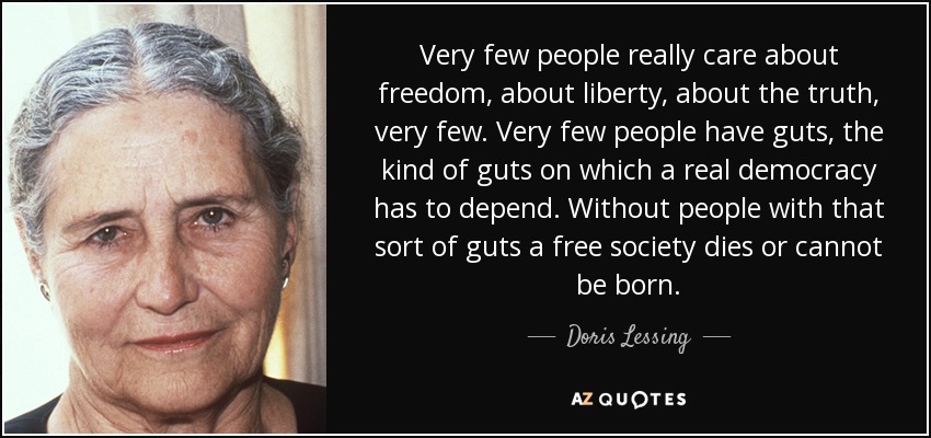Very few people really care about freedom, about liberty, about the truth, very few. Very few people have guts, the kind of guts on which a real democracy has to depend. Without people with that sort of guts a free society dies or cannot be born. - Doris Lessing
