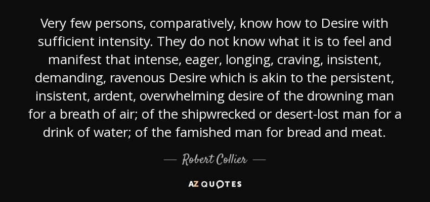 Very few persons, comparatively, know how to Desire with sufficient intensity. They do not know what it is to feel and manifest that intense, eager, longing, craving, insistent, demanding, ravenous Desire which is akin to the persistent, insistent, ardent, overwhelming desire of the drowning man for a breath of air; of the shipwrecked or desert-lost man for a drink of water; of the famished man for bread and meat. - Robert Collier