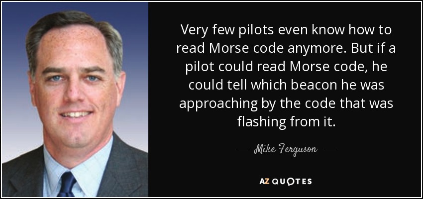 Very few pilots even know how to read Morse code anymore. But if a pilot could read Morse code, he could tell which beacon he was approaching by the code that was flashing from it. - Mike Ferguson