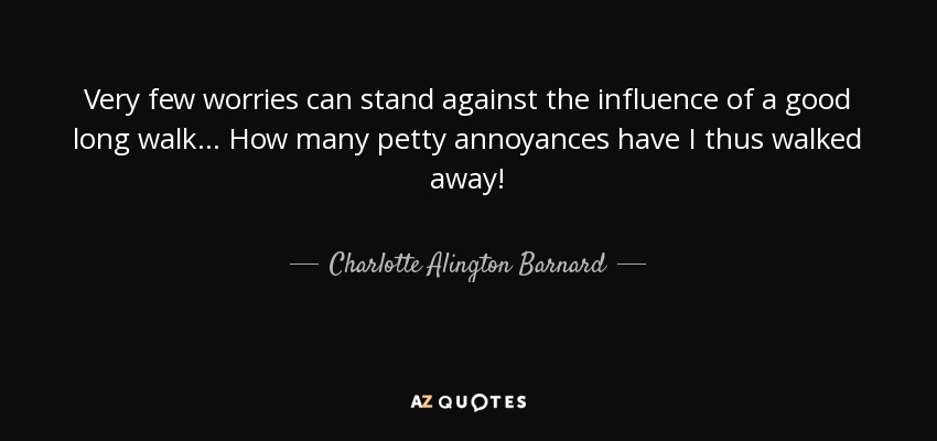 Very few worries can stand against the influence of a good long walk ... How many petty annoyances have I thus walked away! - Charlotte Alington Barnard