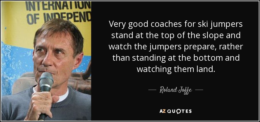 Very good coaches for ski jumpers stand at the top of the slope and watch the jumpers prepare, rather than standing at the bottom and watching them land. - Roland Joffe