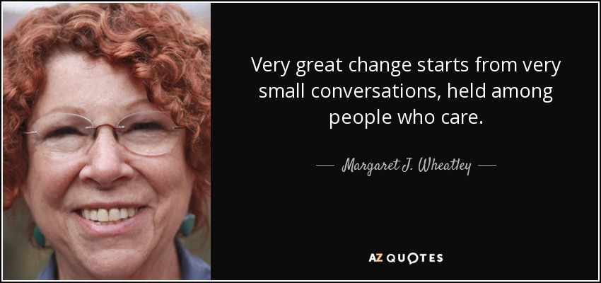 Very great change starts from very small conversations, held among people who care. - Margaret J. Wheatley