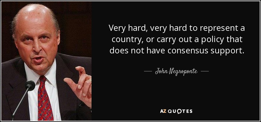 Very hard, very hard to represent a country, or carry out a policy that does not have consensus support. - John Negroponte