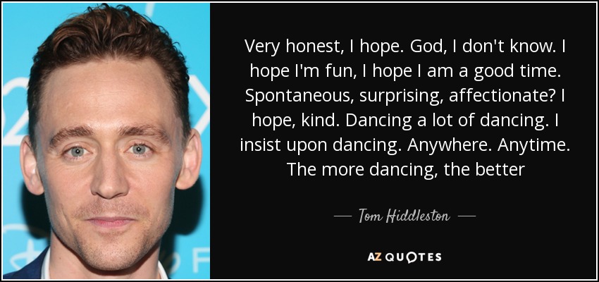 Very honest, I hope. God, I don't know. I hope I'm fun, I hope I am a good time. Spontaneous, surprising, affectionate? I hope, kind. Dancing a lot of dancing. I insist upon dancing. Anywhere. Anytime. The more dancing, the better - Tom Hiddleston