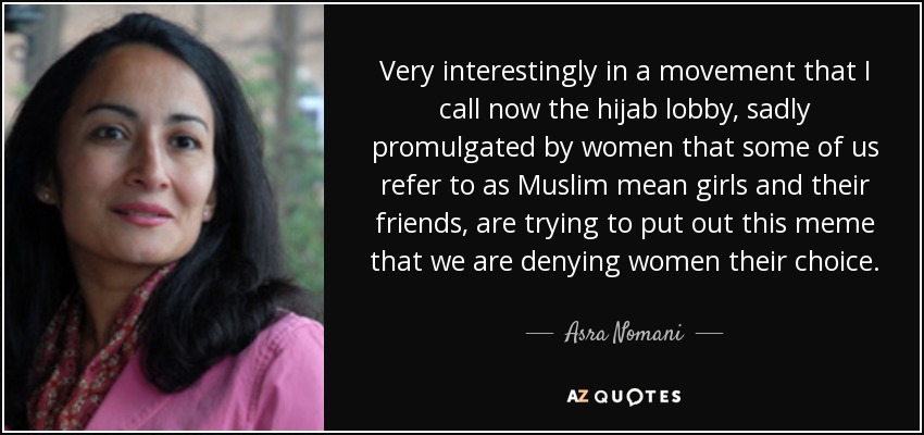 Very interestingly in a movement that I call now the hijab lobby, sadly promulgated by women that some of us refer to as Muslim mean girls and their friends, are trying to put out this meme that we are denying women their choice. - Asra Nomani