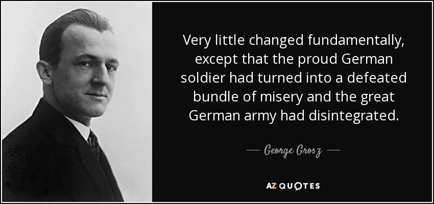 Very little changed fundamentally, except that the proud German soldier had turned into a defeated bundle of misery and the great German army had disintegrated. - George Grosz