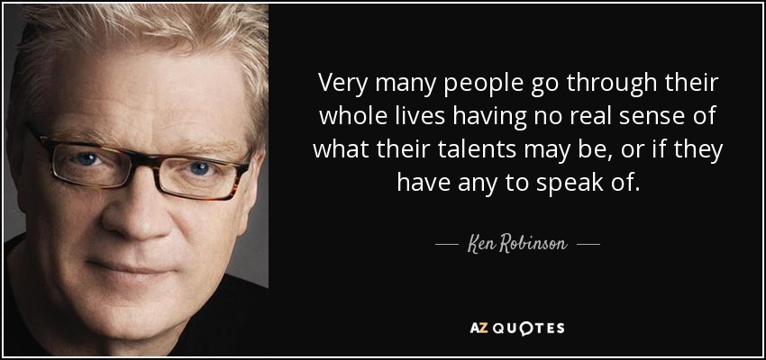 Very many people go through their whole lives having no real sense of what their talents may be, or if they have any to speak of. - Ken Robinson