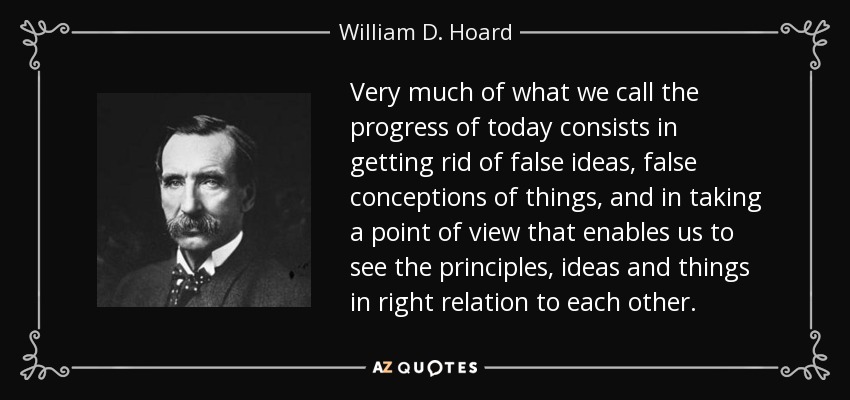 Very much of what we call the progress of today consists in getting rid of false ideas, false conceptions of things, and in taking a point of view that enables us to see the principles, ideas and things in right relation to each other. - William D. Hoard