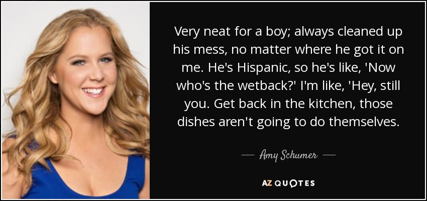 Very neat for a boy; always cleaned up his mess, no matter where he got it on me. He's Hispanic, so he's like, 'Now who's the wetback?' I'm like, 'Hey, still you. Get back in the kitchen, those dishes aren't going to do themselves. - Amy Schumer