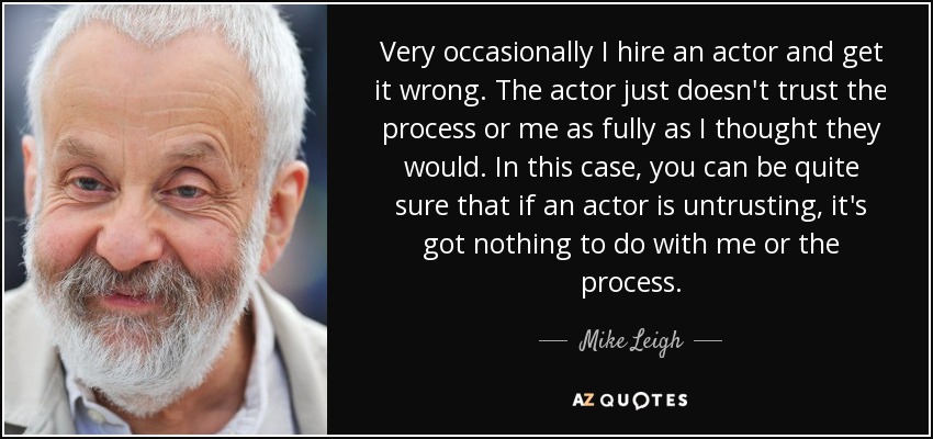 Very occasionally I hire an actor and get it wrong. The actor just doesn't trust the process or me as fully as I thought they would. In this case, you can be quite sure that if an actor is untrusting, it's got nothing to do with me or the process. - Mike Leigh