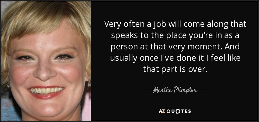 Very often a job will come along that speaks to the place you're in as a person at that very moment. And usually once I've done it I feel like that part is over. - Martha Plimpton