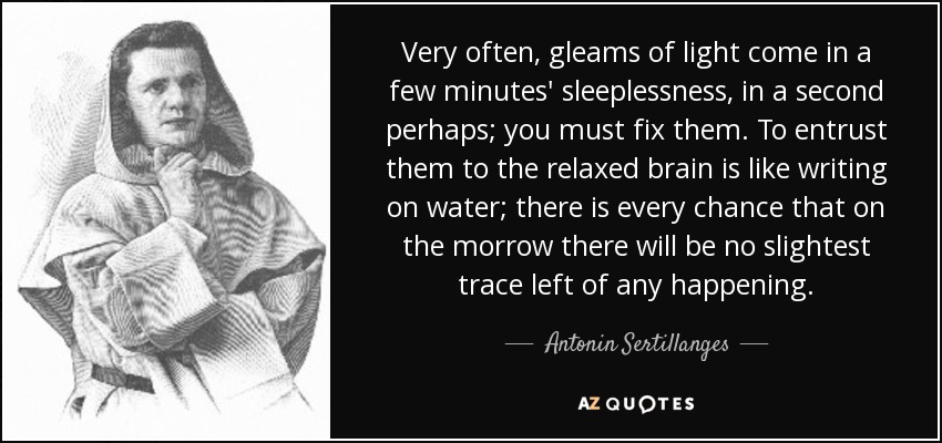 Very often, gleams of light come in a few minutes' sleeplessness, in a second perhaps; you must fix them. To entrust them to the relaxed brain is like writing on water; there is every chance that on the morrow there will be no slightest trace left of any happening. - Antonin Sertillanges