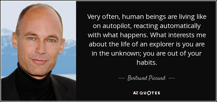 Very often, human beings are living like on autopilot, reacting automatically with what happens. What interests me about the life of an explorer is you are in the unknown; you are out of your habits. - Bertrand Piccard