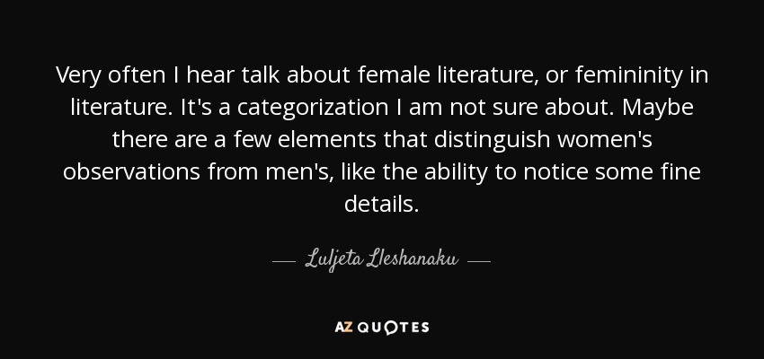 Very often I hear talk about female literature, or femininity in literature. It's a categorization I am not sure about. Maybe there are a few elements that distinguish women's observations from men's, like the ability to notice some fine details. - Luljeta Lleshanaku