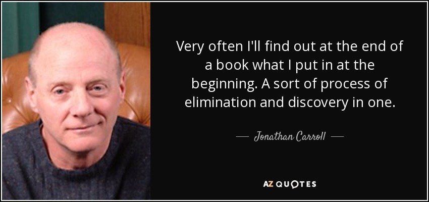 Very often I'll find out at the end of a book what I put in at the beginning. A sort of process of elimination and discovery in one. - Jonathan Carroll