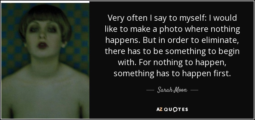 Very often I say to myself: I would like to make a photo where nothing happens. But in order to eliminate, there has to be something to begin with. For nothing to happen, something has to happen first. - Sarah Moon