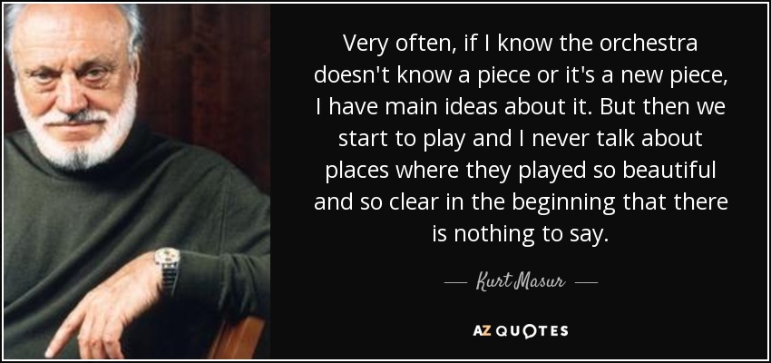 Very often, if I know the orchestra doesn't know a piece or it's a new piece, I have main ideas about it. But then we start to play and I never talk about places where they played so beautiful and so clear in the beginning that there is nothing to say. - Kurt Masur