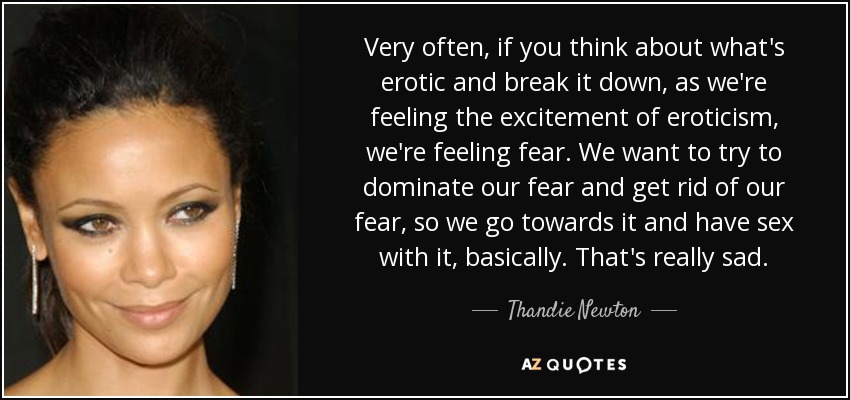 Very often, if you think about what's erotic and break it down, as we're feeling the excitement of eroticism, we're feeling fear. We want to try to dominate our fear and get rid of our fear, so we go towards it and have sex with it, basically. That's really sad. - Thandie Newton