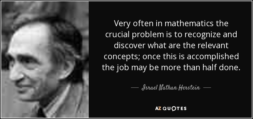Very often in mathematics the crucial problem is to recognize and discover what are the relevant concepts; once this is accomplished the job may be more than half done. - Israel Nathan Herstein