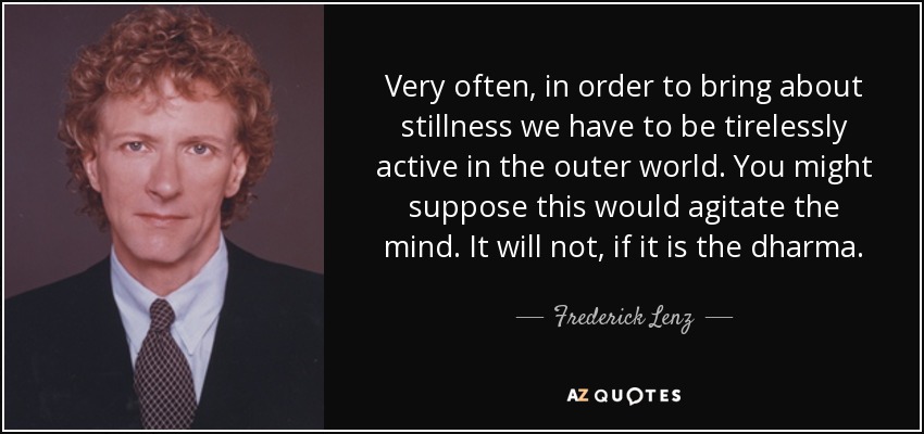 Very often, in order to bring about stillness we have to be tirelessly active in the outer world. You might suppose this would agitate the mind. It will not, if it is the dharma. - Frederick Lenz