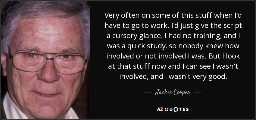 Very often on some of this stuff when I'd have to go to work. I'd just give the script a cursory glance. I had no training, and I was a quick study, so nobody knew how involved or not involved I was. But I look at that stuff now and I can see I wasn't involved, and I wasn't very good. - Jackie Cooper