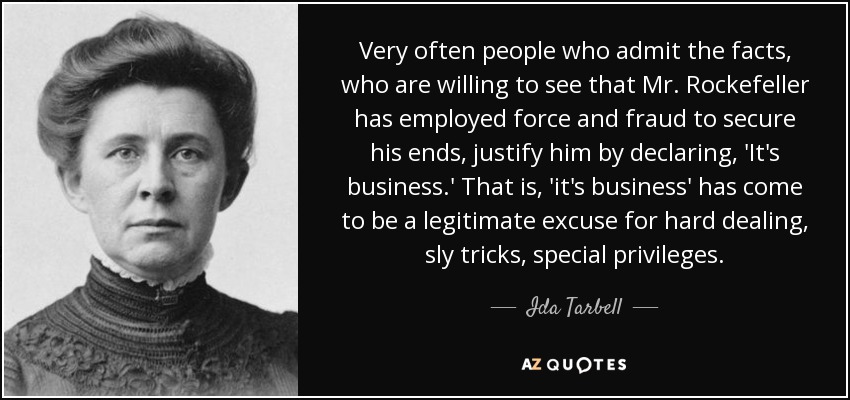 Very often people who admit the facts, who are willing to see that Mr. Rockefeller has employed force and fraud to secure his ends, justify him by declaring, 'It's business.' That is, 'it's business' has come to be a legitimate excuse for hard dealing, sly tricks, special privileges. - Ida Tarbell