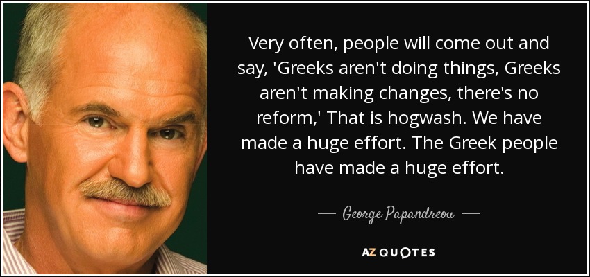 Very often, people will come out and say, 'Greeks aren't doing things, Greeks aren't making changes, there's no reform,' That is hogwash. We have made a huge effort. The Greek people have made a huge effort. - George Papandreou
