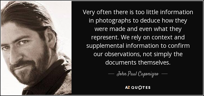 Very often there is too little information in photographs to deduce how they were made and even what they represent. We rely on context and supplemental information to confirm our observations, not simply the documents themselves. - John Paul Caponigro