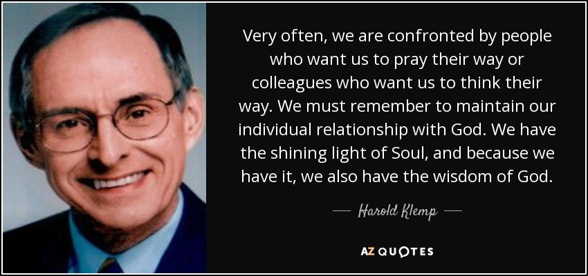 Very often, we are confronted by people who want us to pray their way or colleagues who want us to think their way. We must remember to maintain our individual relationship with God. We have the shining light of Soul, and because we have it, we also have the wisdom of God. - Harold Klemp