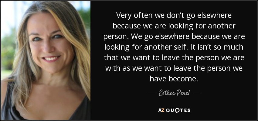 Very often we don’t go elsewhere because we are looking for another person. We go elsewhere because we are looking for another self. It isn’t so much that we want to leave the person we are with as we want to leave the person we have become. - Esther Perel