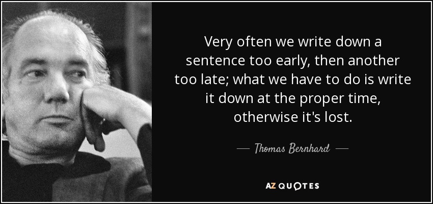 Very often we write down a sentence too early, then another too late; what we have to do is write it down at the proper time, otherwise it's lost. - Thomas Bernhard