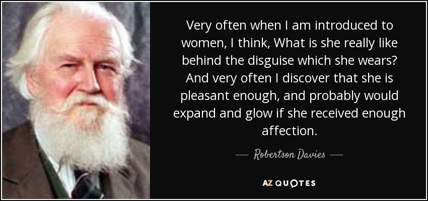 Very often when I am introduced to women, I think, What is she really like behind the disguise which she wears? And very often I discover that she is pleasant enough, and probably would expand and glow if she received enough affection. - Robertson Davies