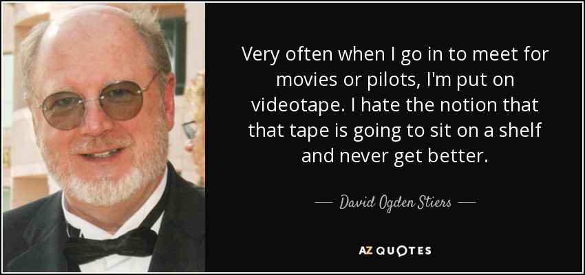 Very often when I go in to meet for movies or pilots, I'm put on videotape. I hate the notion that that tape is going to sit on a shelf and never get better. - David Ogden Stiers