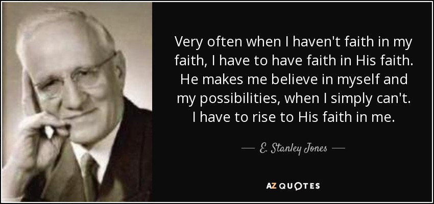 Very often when I haven't faith in my faith, I have to have faith in His faith. He makes me believe in myself and my possibilities, when I simply can't. I have to rise to His faith in me. - E. Stanley Jones