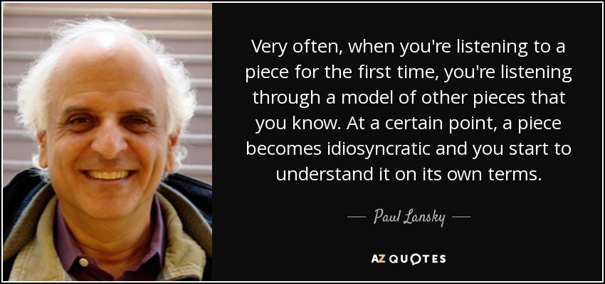Very often, when you're listening to a piece for the first time, you're listening through a model of other pieces that you know. At a certain point, a piece becomes idiosyncratic and you start to understand it on its own terms. - Paul Lansky