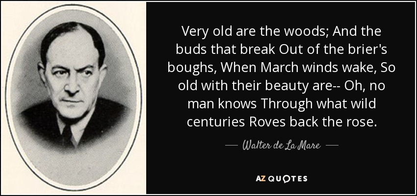 Very old are the woods; And the buds that break Out of the brier's boughs, When March winds wake, So old with their beauty are-- Oh, no man knows Through what wild centuries Roves back the rose. - Walter de La Mare