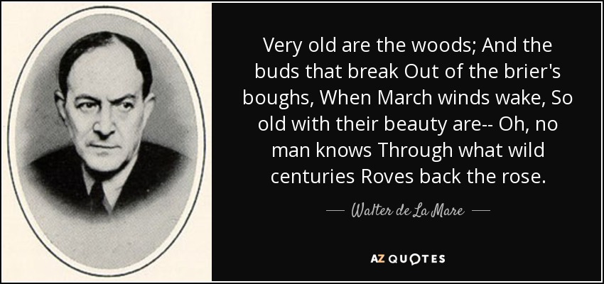 Very old are the woods; And the buds that break Out of the brier's boughs, When March winds wake, So old with their beauty are-- Oh, no man knows Through what wild centuries Roves back the rose. - Walter de La Mare