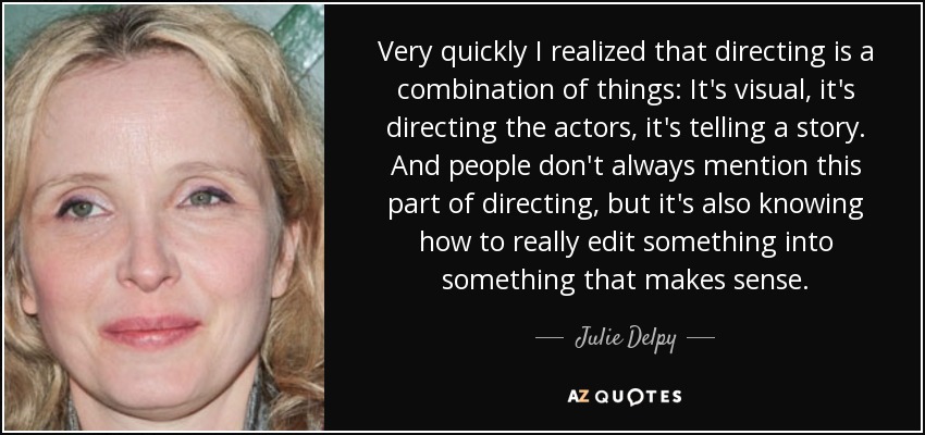 Very quickly I realized that directing is a combination of things: It's visual, it's directing the actors, it's telling a story. And people don't always mention this part of directing, but it's also knowing how to really edit something into something that makes sense. - Julie Delpy