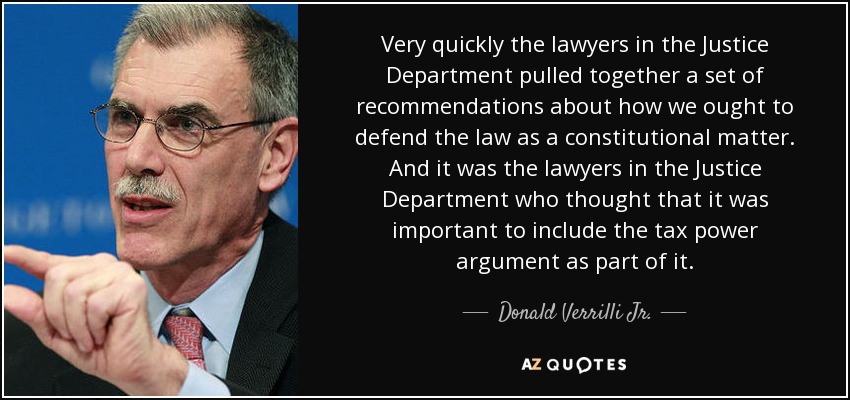 Very quickly the lawyers in the Justice Department pulled together a set of recommendations about how we ought to defend the law as a constitutional matter. And it was the lawyers in the Justice Department who thought that it was important to include the tax power argument as part of it. - Donald Verrilli Jr.